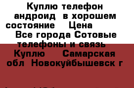 Куплю телефон андроид, в хорошем состояние  › Цена ­ 1 000 - Все города Сотовые телефоны и связь » Куплю   . Самарская обл.,Новокуйбышевск г.